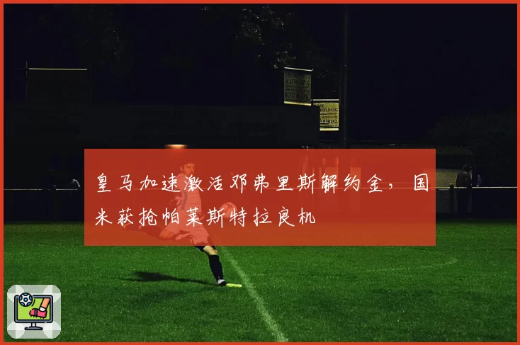 皇马加速激活邓弗里斯解约金，国米获抢帕莱斯特拉良机