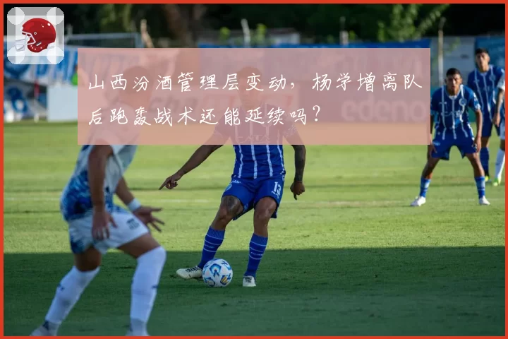 山西汾酒管理层变动，杨学增离队后跑轰战术还能延续吗？