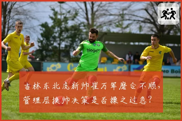 吉林东北虎新帅崔万军磨合不顺，管理层换帅决策是否操之过急？