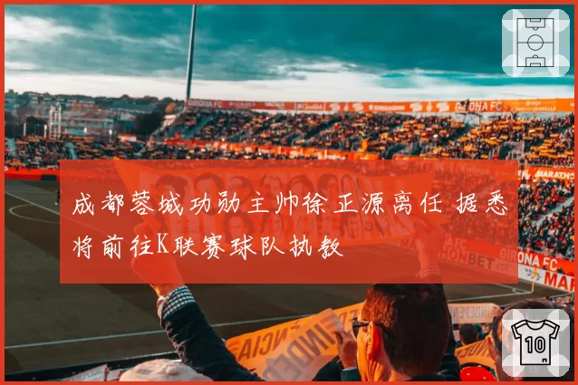 成都蓉城功勋主帅徐正源离任 据悉将前往K联赛球队执教