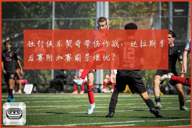 独行侠东契奇带伤作战，达拉斯季后赛附加赛前景堪忧？